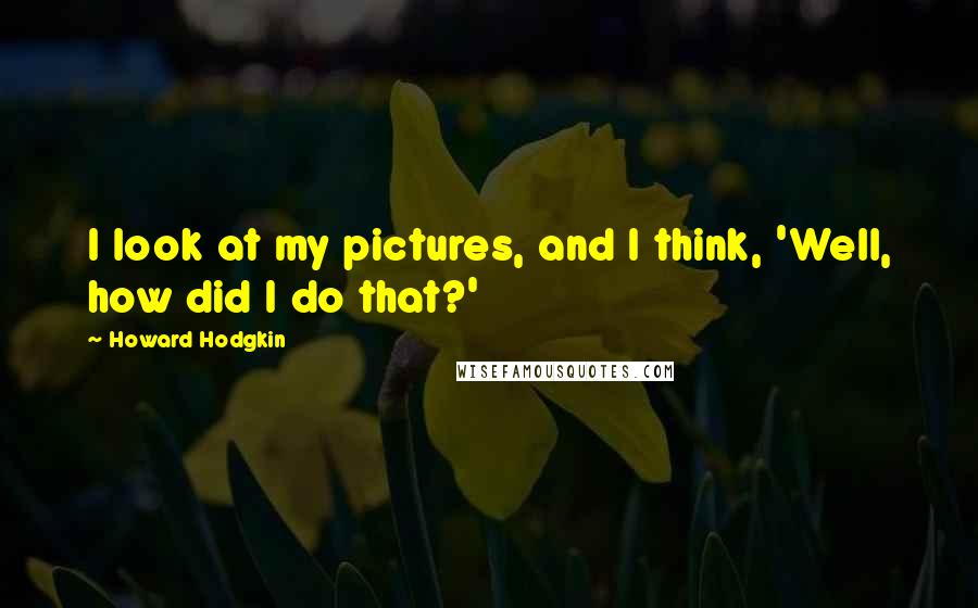 Howard Hodgkin Quotes: I look at my pictures, and I think, 'Well, how did I do that?'