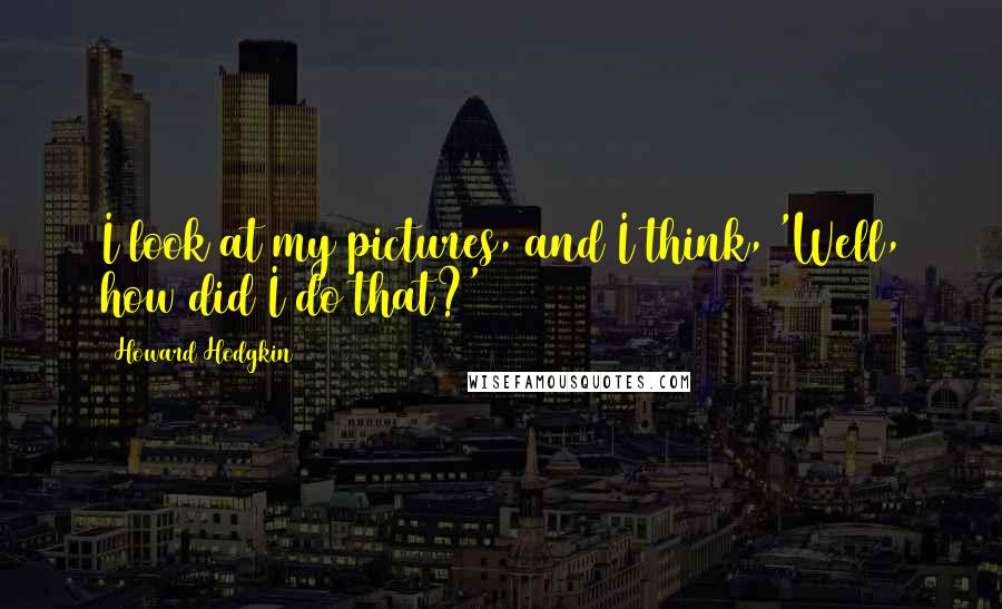 Howard Hodgkin Quotes: I look at my pictures, and I think, 'Well, how did I do that?'