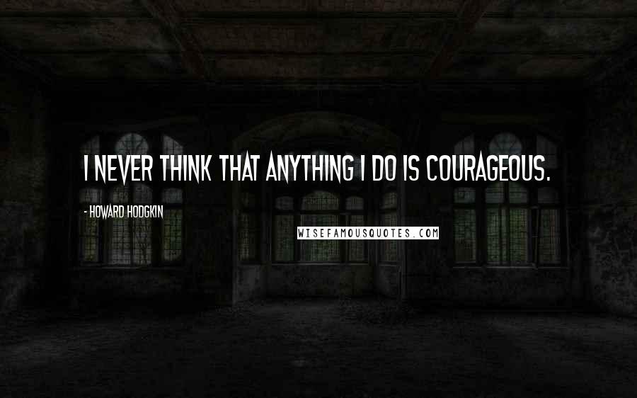 Howard Hodgkin Quotes: I never think that anything I do is courageous.