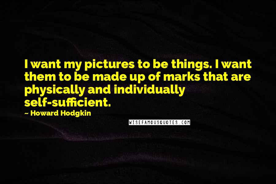 Howard Hodgkin Quotes: I want my pictures to be things. I want them to be made up of marks that are physically and individually self-sufficient.