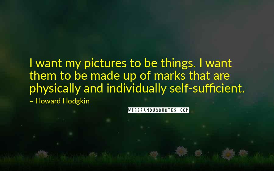 Howard Hodgkin Quotes: I want my pictures to be things. I want them to be made up of marks that are physically and individually self-sufficient.