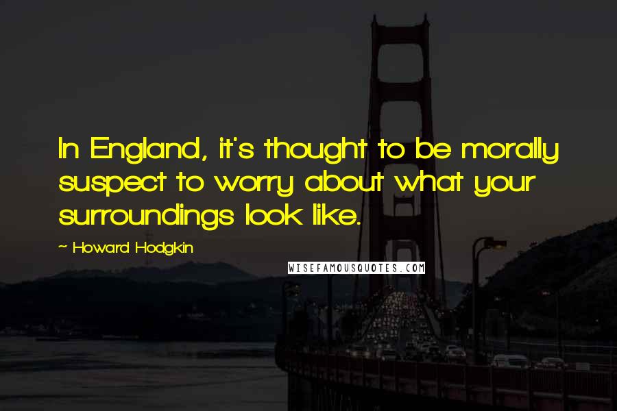 Howard Hodgkin Quotes: In England, it's thought to be morally suspect to worry about what your surroundings look like.