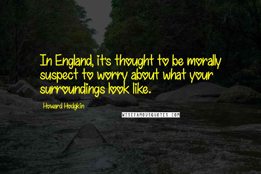 Howard Hodgkin Quotes: In England, it's thought to be morally suspect to worry about what your surroundings look like.