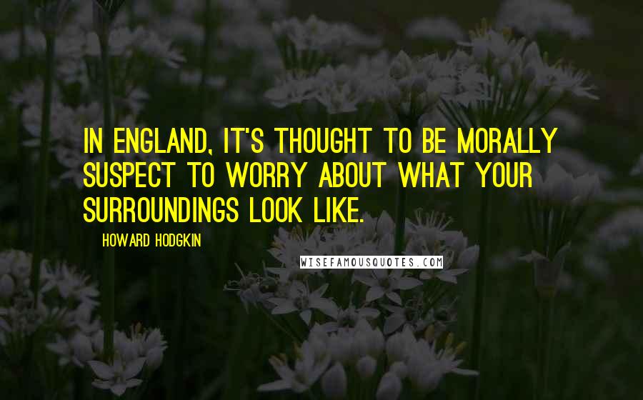 Howard Hodgkin Quotes: In England, it's thought to be morally suspect to worry about what your surroundings look like.