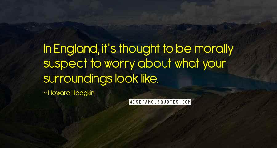 Howard Hodgkin Quotes: In England, it's thought to be morally suspect to worry about what your surroundings look like.