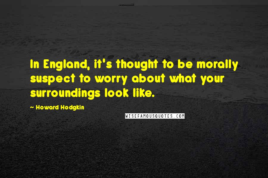 Howard Hodgkin Quotes: In England, it's thought to be morally suspect to worry about what your surroundings look like.