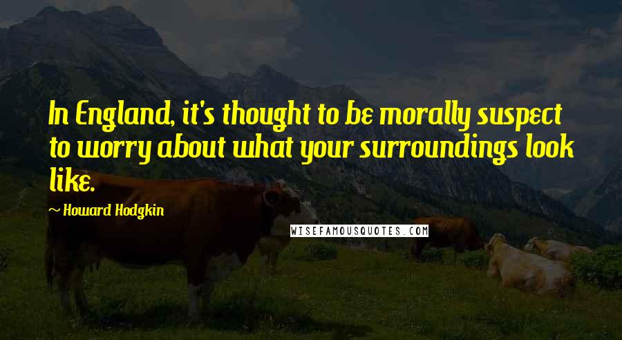 Howard Hodgkin Quotes: In England, it's thought to be morally suspect to worry about what your surroundings look like.