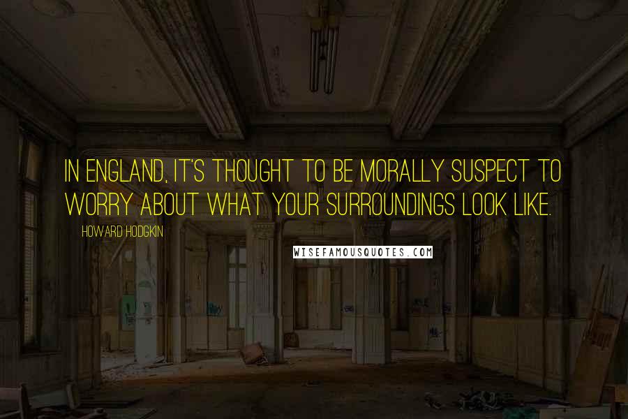 Howard Hodgkin Quotes: In England, it's thought to be morally suspect to worry about what your surroundings look like.