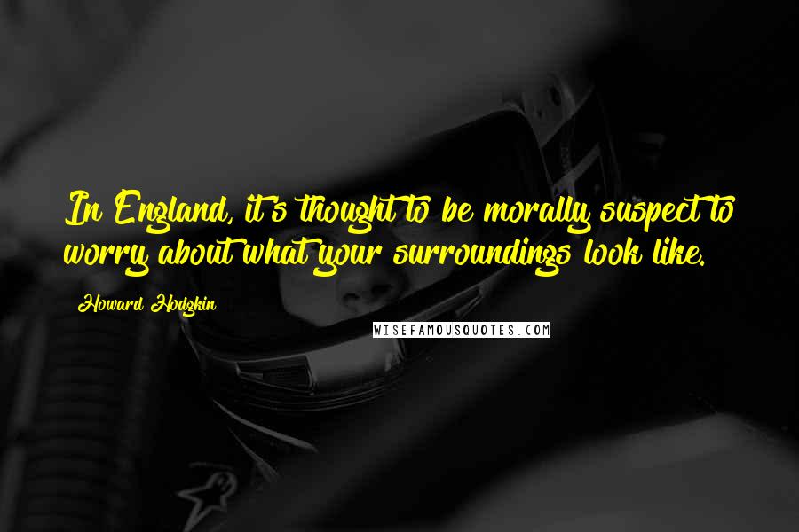 Howard Hodgkin Quotes: In England, it's thought to be morally suspect to worry about what your surroundings look like.