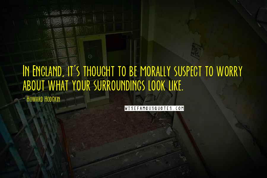 Howard Hodgkin Quotes: In England, it's thought to be morally suspect to worry about what your surroundings look like.