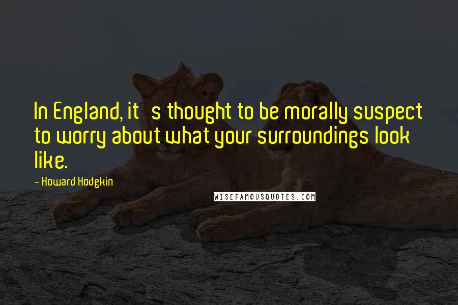 Howard Hodgkin Quotes: In England, it's thought to be morally suspect to worry about what your surroundings look like.