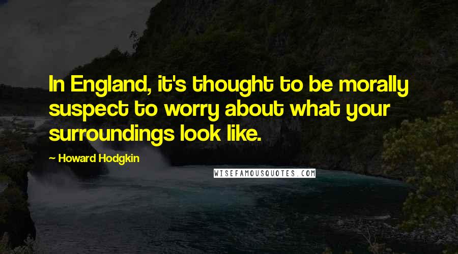 Howard Hodgkin Quotes: In England, it's thought to be morally suspect to worry about what your surroundings look like.