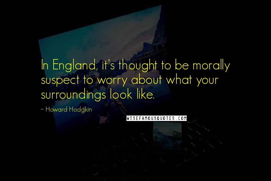 Howard Hodgkin Quotes: In England, it's thought to be morally suspect to worry about what your surroundings look like.
