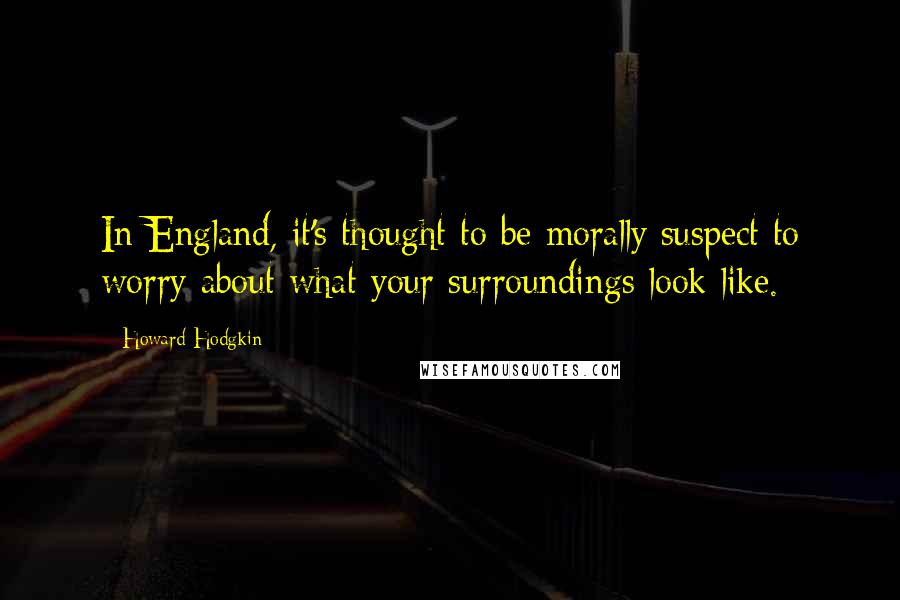Howard Hodgkin Quotes: In England, it's thought to be morally suspect to worry about what your surroundings look like.