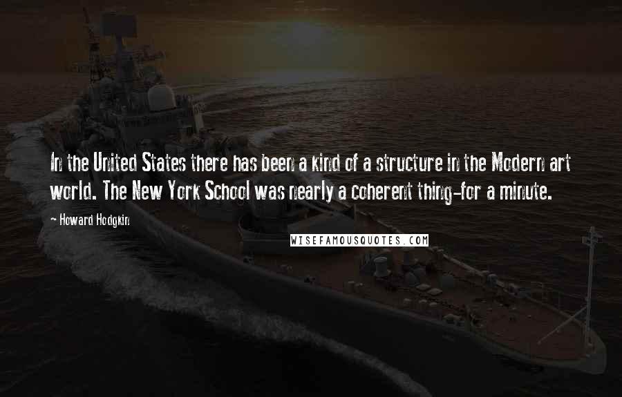 Howard Hodgkin Quotes: In the United States there has been a kind of a structure in the Modern art world. The New York School was nearly a coherent thing-for a minute.