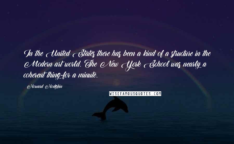 Howard Hodgkin Quotes: In the United States there has been a kind of a structure in the Modern art world. The New York School was nearly a coherent thing-for a minute.
