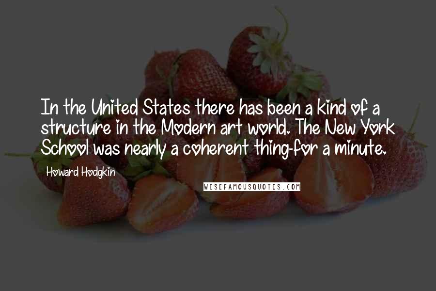 Howard Hodgkin Quotes: In the United States there has been a kind of a structure in the Modern art world. The New York School was nearly a coherent thing-for a minute.