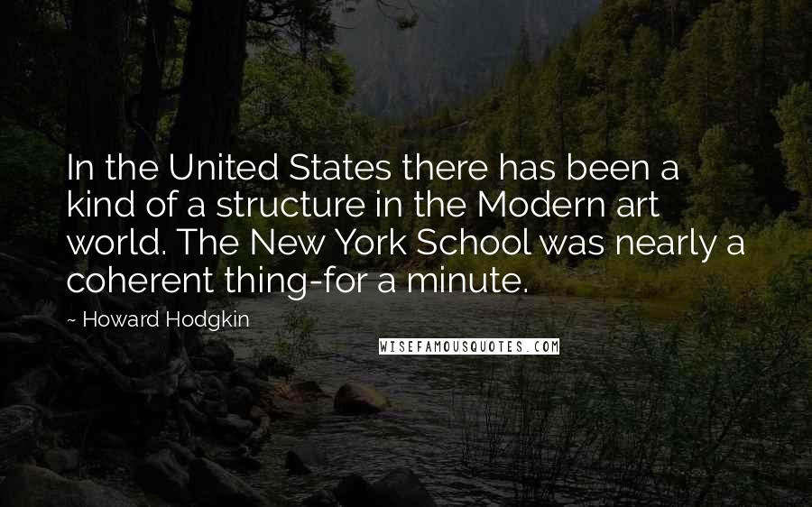 Howard Hodgkin Quotes: In the United States there has been a kind of a structure in the Modern art world. The New York School was nearly a coherent thing-for a minute.