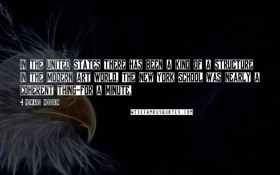 Howard Hodgkin Quotes: In the United States there has been a kind of a structure in the Modern art world. The New York School was nearly a coherent thing-for a minute.