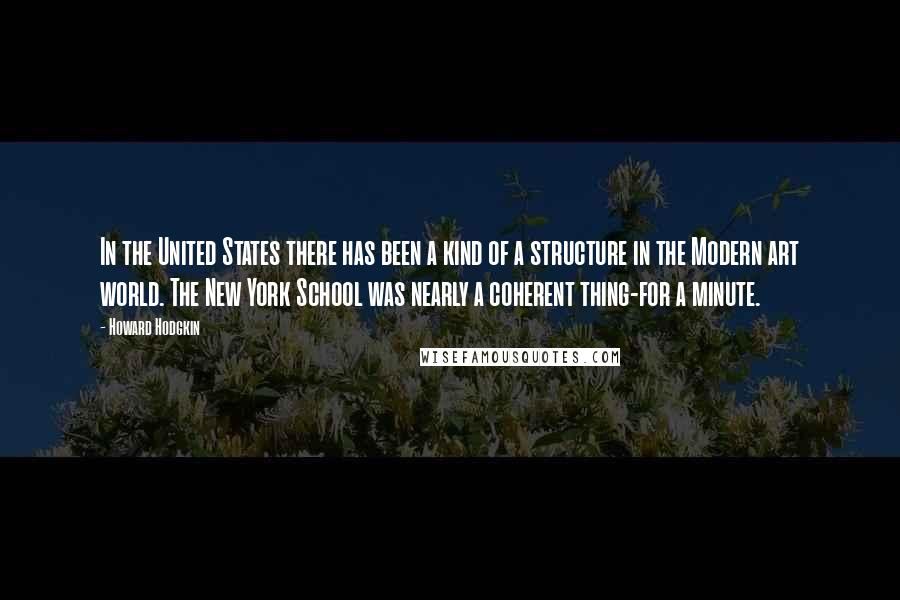 Howard Hodgkin Quotes: In the United States there has been a kind of a structure in the Modern art world. The New York School was nearly a coherent thing-for a minute.