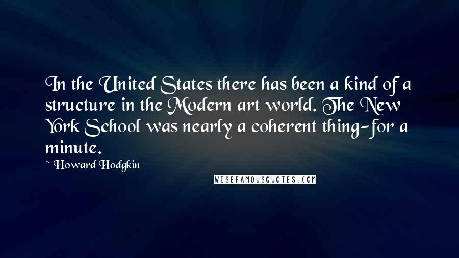 Howard Hodgkin Quotes: In the United States there has been a kind of a structure in the Modern art world. The New York School was nearly a coherent thing-for a minute.