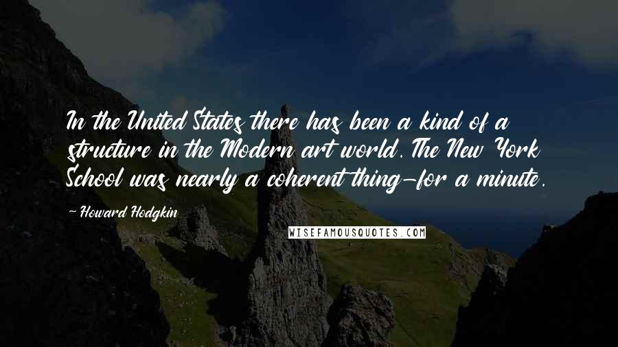 Howard Hodgkin Quotes: In the United States there has been a kind of a structure in the Modern art world. The New York School was nearly a coherent thing-for a minute.