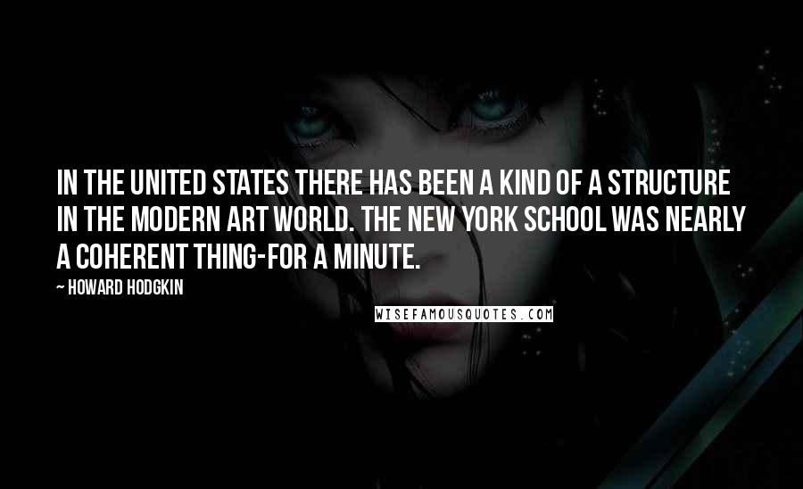 Howard Hodgkin Quotes: In the United States there has been a kind of a structure in the Modern art world. The New York School was nearly a coherent thing-for a minute.