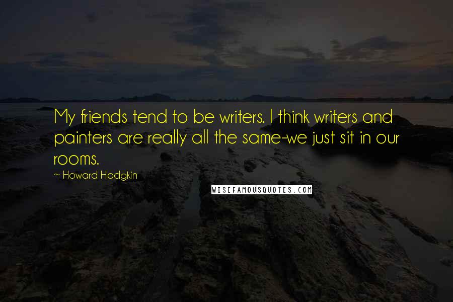 Howard Hodgkin Quotes: My friends tend to be writers. I think writers and painters are really all the same-we just sit in our rooms.