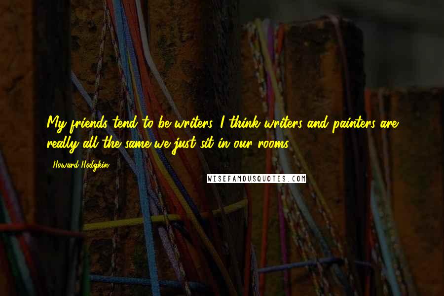 Howard Hodgkin Quotes: My friends tend to be writers. I think writers and painters are really all the same-we just sit in our rooms.