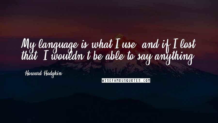 Howard Hodgkin Quotes: My language is what I use, and if I lost that, I wouldn't be able to say anything.