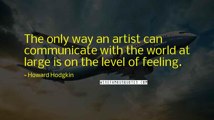 Howard Hodgkin Quotes: The only way an artist can communicate with the world at large is on the level of feeling.