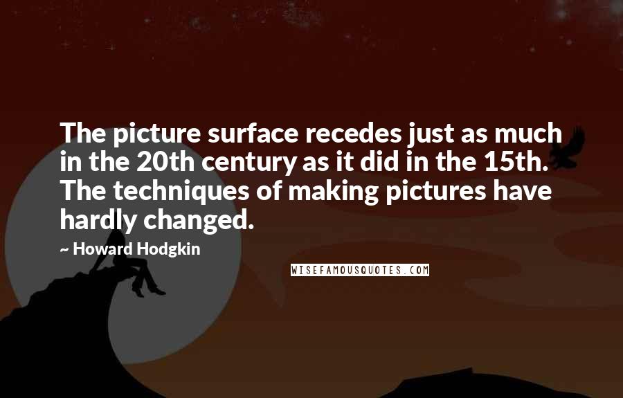 Howard Hodgkin Quotes: The picture surface recedes just as much in the 20th century as it did in the 15th. The techniques of making pictures have hardly changed.