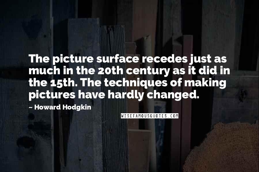 Howard Hodgkin Quotes: The picture surface recedes just as much in the 20th century as it did in the 15th. The techniques of making pictures have hardly changed.