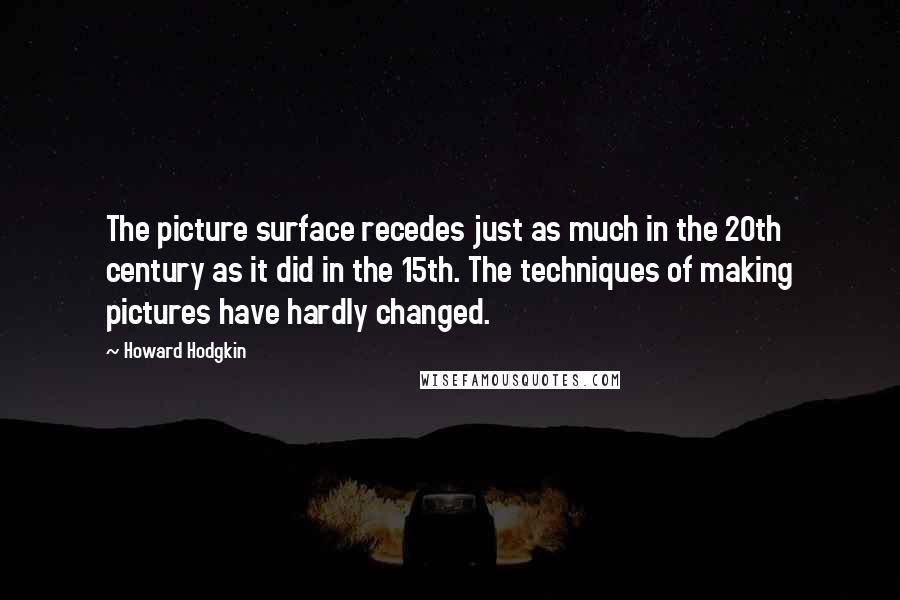 Howard Hodgkin Quotes: The picture surface recedes just as much in the 20th century as it did in the 15th. The techniques of making pictures have hardly changed.