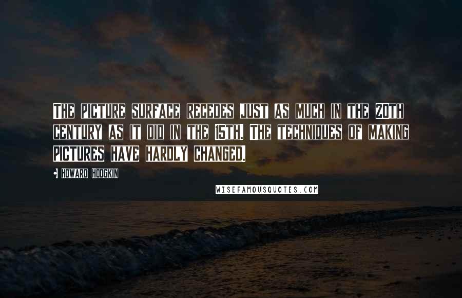 Howard Hodgkin Quotes: The picture surface recedes just as much in the 20th century as it did in the 15th. The techniques of making pictures have hardly changed.