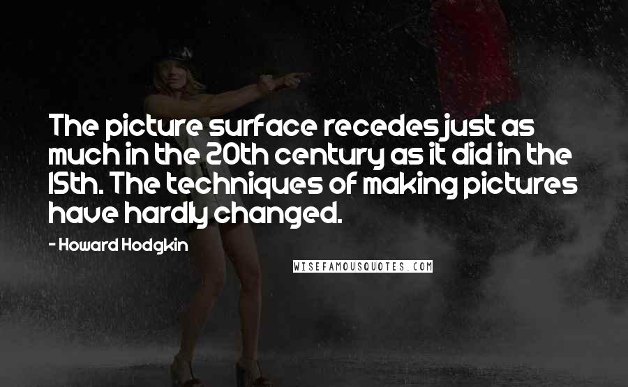 Howard Hodgkin Quotes: The picture surface recedes just as much in the 20th century as it did in the 15th. The techniques of making pictures have hardly changed.