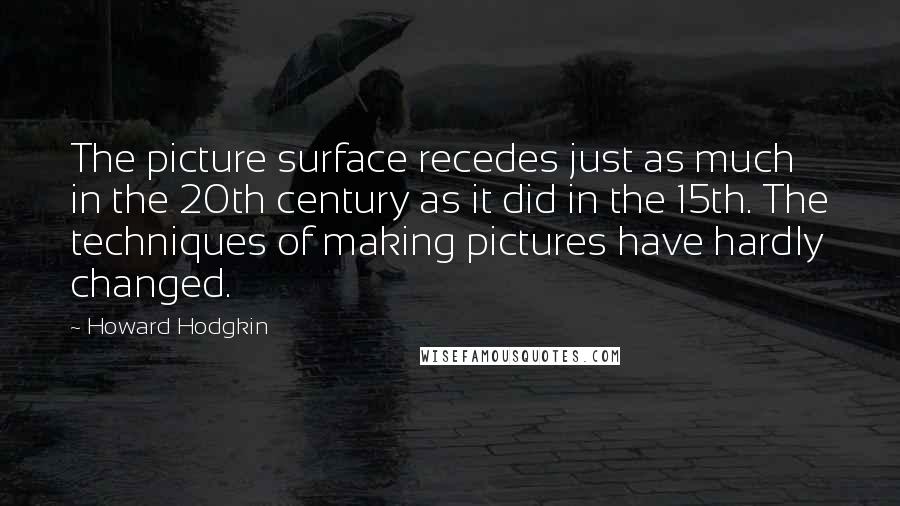 Howard Hodgkin Quotes: The picture surface recedes just as much in the 20th century as it did in the 15th. The techniques of making pictures have hardly changed.