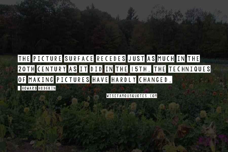 Howard Hodgkin Quotes: The picture surface recedes just as much in the 20th century as it did in the 15th. The techniques of making pictures have hardly changed.