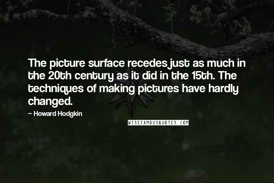 Howard Hodgkin Quotes: The picture surface recedes just as much in the 20th century as it did in the 15th. The techniques of making pictures have hardly changed.