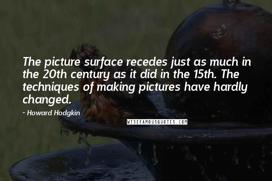 Howard Hodgkin Quotes: The picture surface recedes just as much in the 20th century as it did in the 15th. The techniques of making pictures have hardly changed.