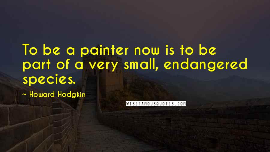 Howard Hodgkin Quotes: To be a painter now is to be part of a very small, endangered species.