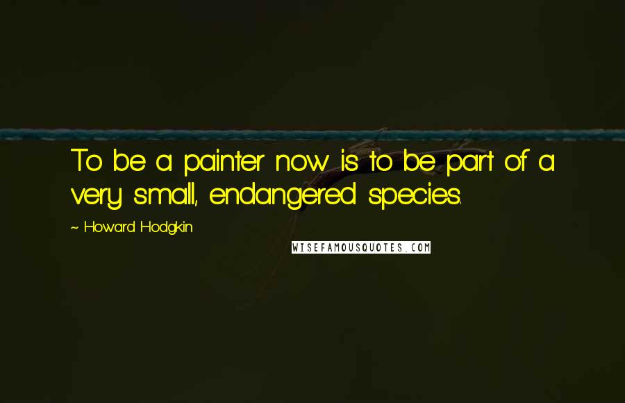 Howard Hodgkin Quotes: To be a painter now is to be part of a very small, endangered species.