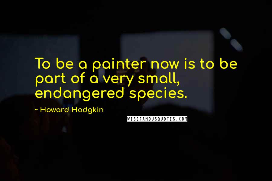 Howard Hodgkin Quotes: To be a painter now is to be part of a very small, endangered species.