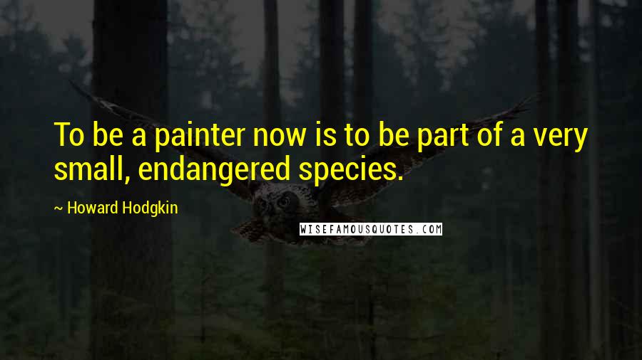 Howard Hodgkin Quotes: To be a painter now is to be part of a very small, endangered species.