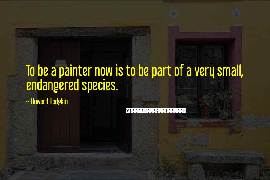 Howard Hodgkin Quotes: To be a painter now is to be part of a very small, endangered species.