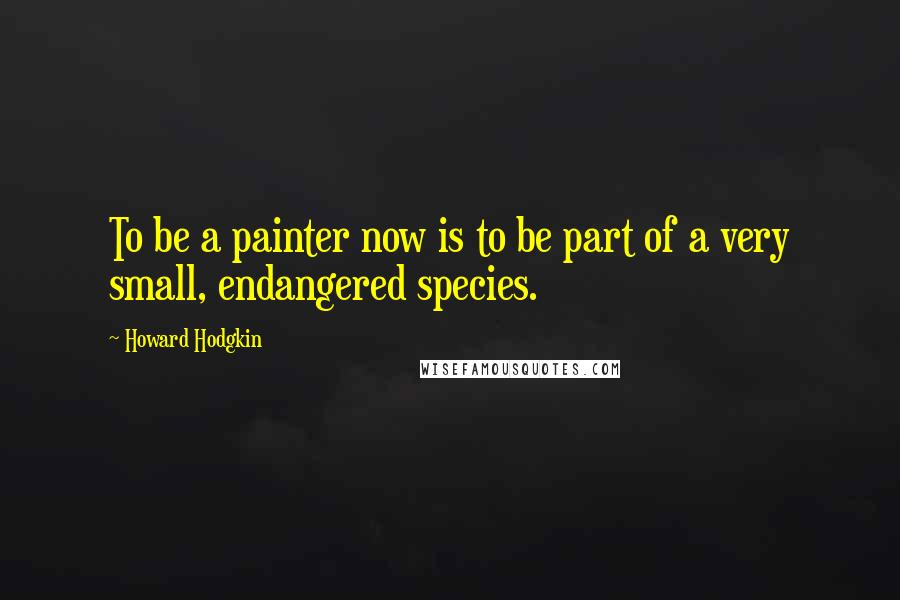 Howard Hodgkin Quotes: To be a painter now is to be part of a very small, endangered species.