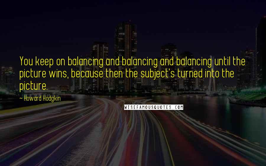 Howard Hodgkin Quotes: You keep on balancing and balancing and balancing until the picture wins, because then the subject's turned into the picture.