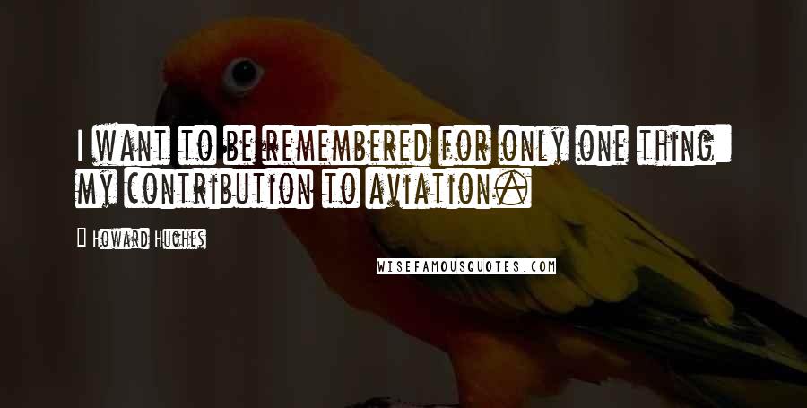 Howard Hughes Quotes: I want to be remembered for only one thing: my contribution to aviation.