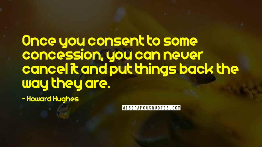 Howard Hughes Quotes: Once you consent to some concession, you can never cancel it and put things back the way they are.