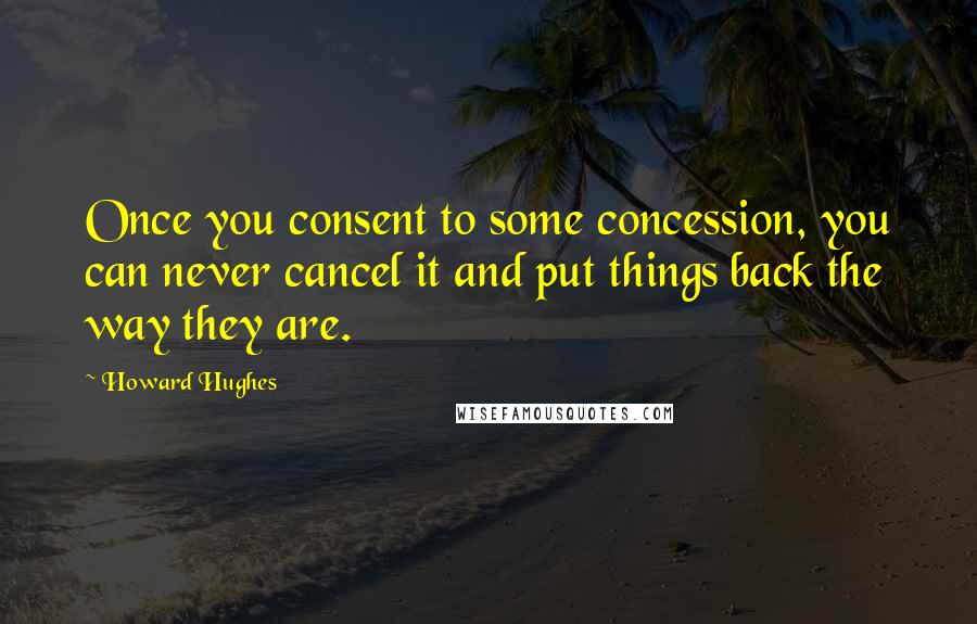 Howard Hughes Quotes: Once you consent to some concession, you can never cancel it and put things back the way they are.